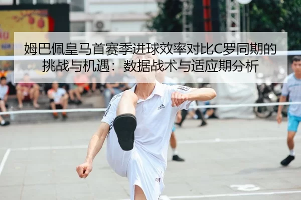 姆巴佩皇马首赛季进球效率对比C罗同期的挑战与机遇：数据战术与适应期分析