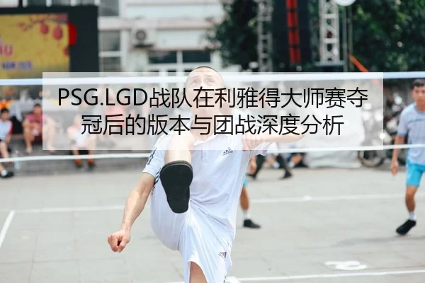 PSG.LGD战队在利雅得大师赛夺冠后的版本与团战深度分析